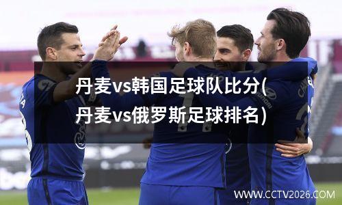 丹麦vs韩国足球队比分(丹麦vs俄罗斯足球排名)