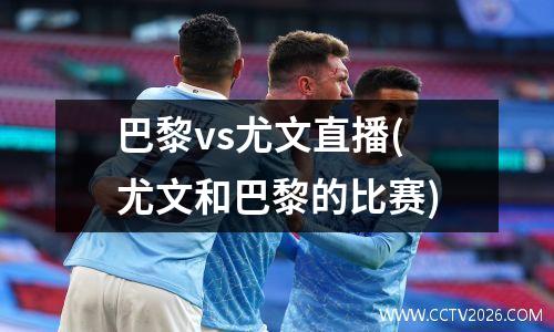 巴黎vs尤文直播(尤文和巴黎的比赛)