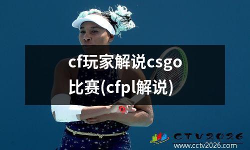 cf玩家解说csgo比赛(cfpl解说)