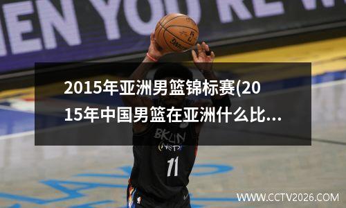 2015年亚洲男篮锦标赛(2015年中国男篮在亚洲什么比赛中得奖)
