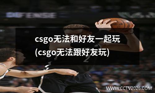 csgo无法和好友一起玩(csgo无法跟好友玩)