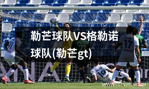 勒芒球队VS格勒诺球队(勒芒gt)