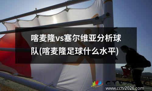 喀麦隆vs塞尔维亚分析球队(喀麦隆足球什么水平)