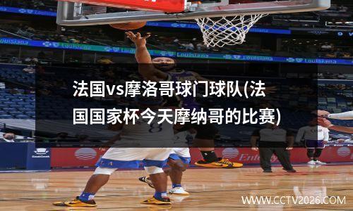 法国vs摩洛哥球门球队(法国国家杯今天摩纳哥的比赛)