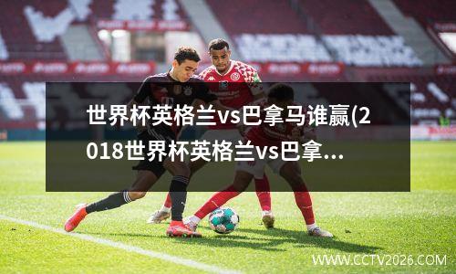 世界杯英格兰vs巴拿马谁赢(2018世界杯英格兰vs巴拿马比分)