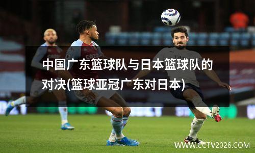 中国广东篮球队与日本篮球队的对决(篮球亚冠广东对日本)