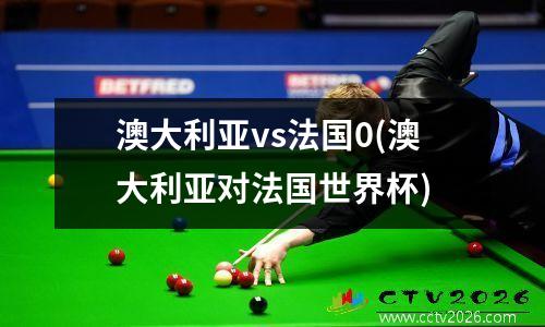 澳大利亚vs法国0(澳大利亚对法国世界杯)