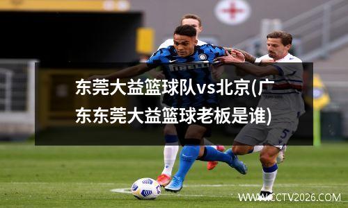东莞大益篮球队vs北京(广东东莞大益篮球老板是谁)