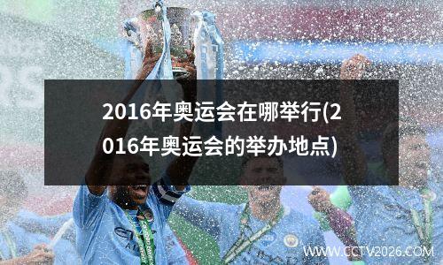 2016年奥运会在哪举行(2016年奥运会的举办地点)