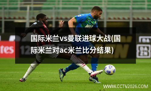 国际米兰vs曼联进球大战(国际米兰对ac米兰比分结果)