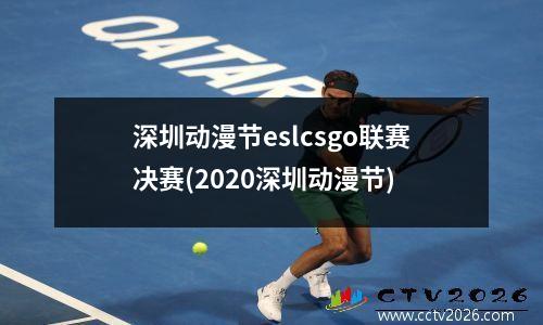 深圳动漫节eslcsgo联赛决赛(2020深圳动漫节)
