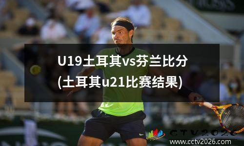 U19土耳其vs芬兰比分(土耳其u21比赛结果)