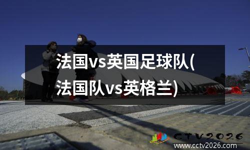 法国vs英国足球队(法国队vs英格兰)