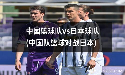 中国篮球队vs日本球队(中国队篮球对战日本)