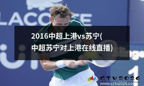 2016中超上港vs苏宁(中超苏宁对上港在线直播)