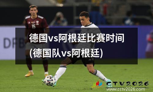 德国vs阿根廷比赛时间(德国队vs阿根廷)