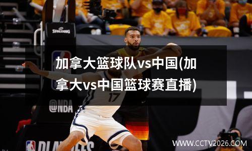 加拿大篮球队vs中国(加拿大vs中国篮球赛直播)