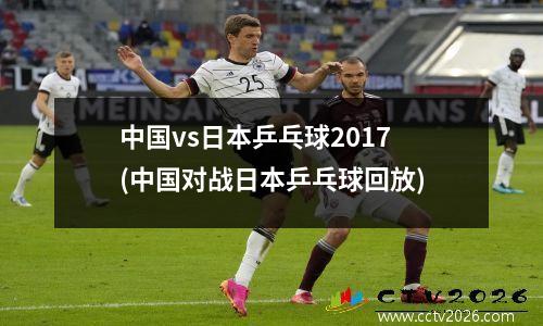 中国vs日本乒乓球2017(中国对战日本乒乓球回放)