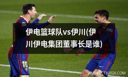 伊电篮球队vs伊川(伊川伊电集团董事长是谁)