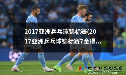 2017亚洲乒乓球锦标赛(2017亚洲乒乓球锦标赛7金得主是谁)