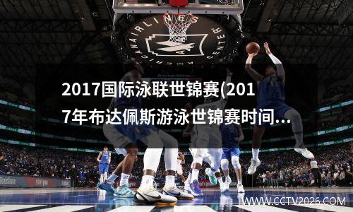 2017国际泳联世锦赛(2017年布达佩斯游泳世锦赛时间)