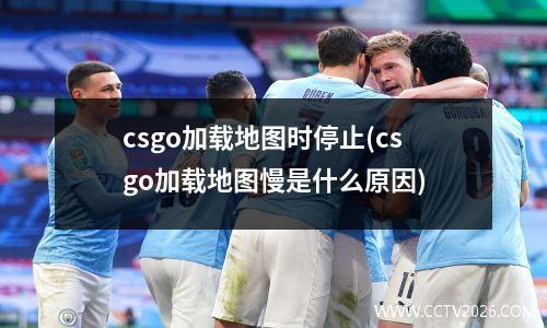 csgo加载地图时停止(csgo加载地图慢是什么原因)