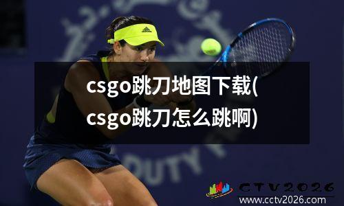 csgo跳刀地图下载(csgo跳刀怎么跳啊)