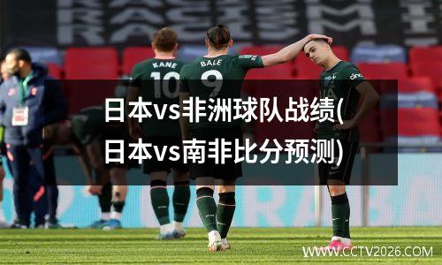 日本vs非洲球队战绩(日本vs南非比分预测)