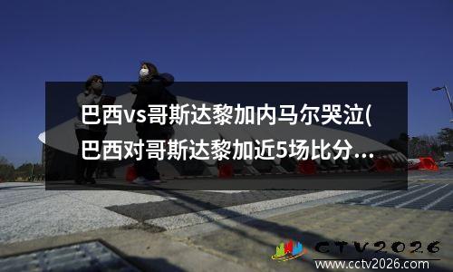 巴西vs哥斯达黎加内马尔哭泣(巴西对哥斯达黎加近5场比分)