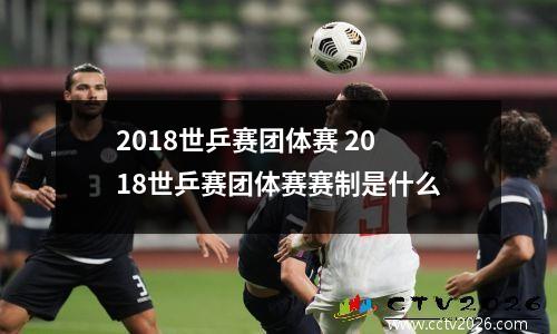 2018世乒赛团体赛 2018世乒赛团体赛赛制是什么