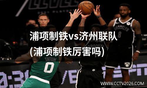 浦项制铁vs济州联队(浦项制铁厉害吗)