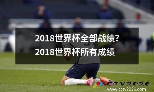 2018世界杯全部战绩？2018世界杯所有成绩
