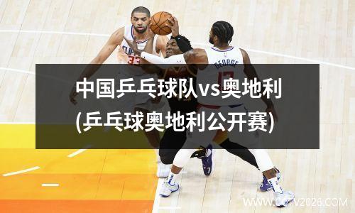 中国乒乓球队vs奥地利(乒乓球奥地利公开赛)