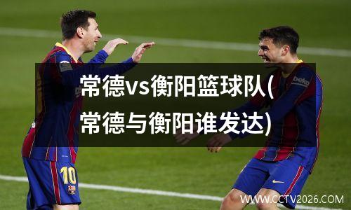 常德vs衡阳篮球队(常德与衡阳谁发达)