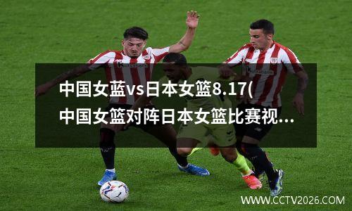 中国女蓝vs日本女篮8.17(中国女篮对阵日本女篮比赛视频回放)
