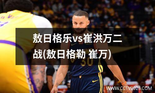 敖日格乐vs崔洪万二战(敖日格勒 崔万)