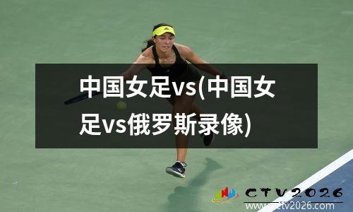 中国女足vs(中国女足vs俄罗斯录像)