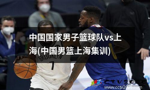 中国国家男子篮球队vs上海(中国男篮上海集训)