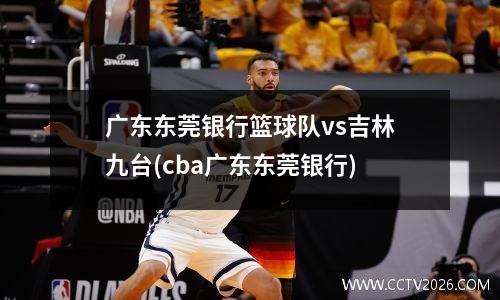 广东东莞银行篮球队vs吉林九台(cba广东东莞银行)