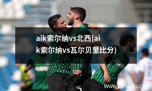 aik索尔纳vs北西(aik索尔纳vs瓦尔贝里比分)