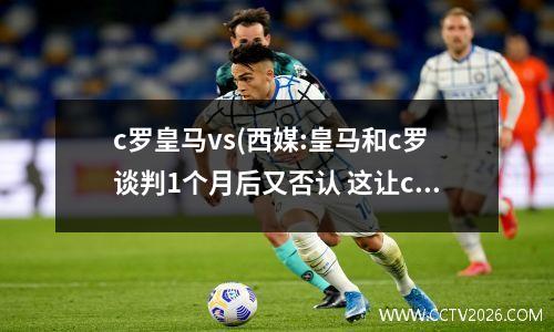 c罗皇马vs(西媒:皇马和c罗谈判1个月后又否认 这让c罗愤怒)