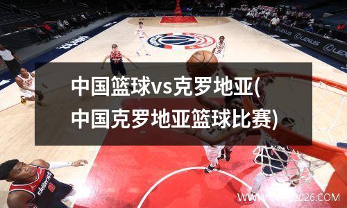 中国篮球vs克罗地亚(中国克罗地亚篮球比赛)