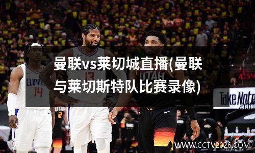 曼联vs莱切城直播(曼联与莱切斯特队比赛录像)