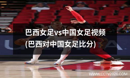 巴西女足vs中国女足视频(巴西对中国女足比分)