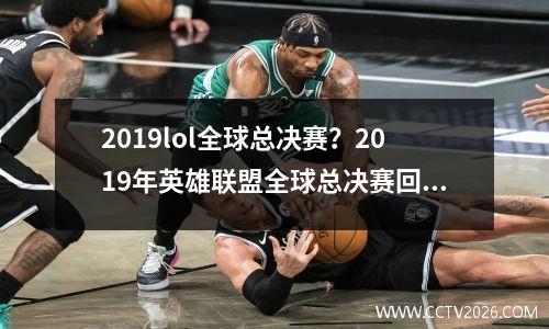 2019lol全球总决赛？2019年英雄联盟全球总决赛回顾