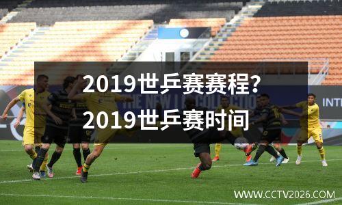 2019世乒赛赛程？2019世乒赛时间
