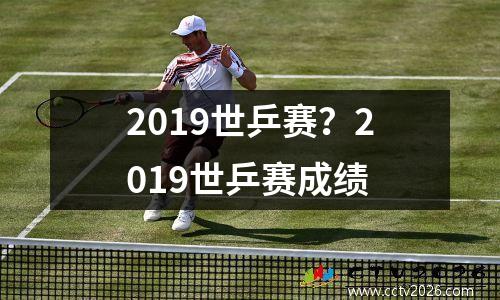 2019世乒赛？2019世乒赛成绩