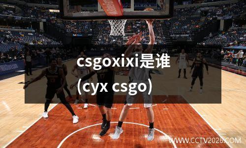 csgoxixi是谁(cyx csgo)