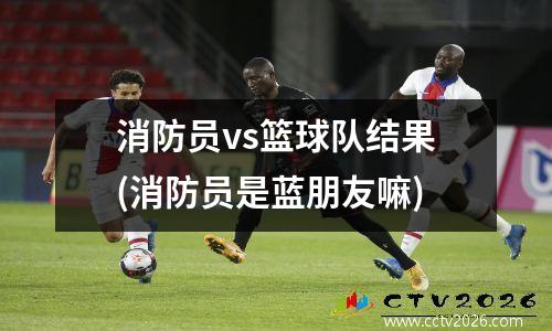 消防员vs篮球队结果(消防员是蓝朋友嘛)