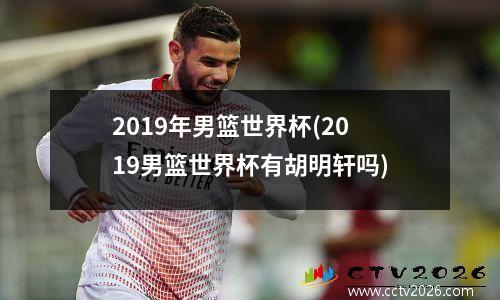 2019年男篮世界杯(2019男篮世界杯有胡明轩吗)